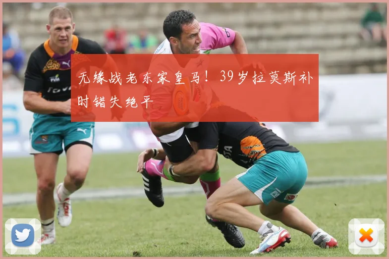 无缘战老东家皇马！39岁拉莫斯补时错失绝平