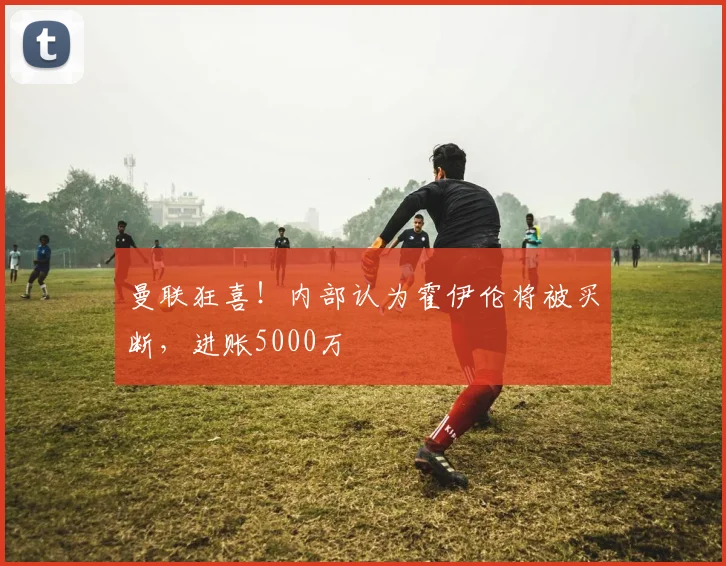 曼联狂喜！内部认为霍伊伦将被买断，进账5000万