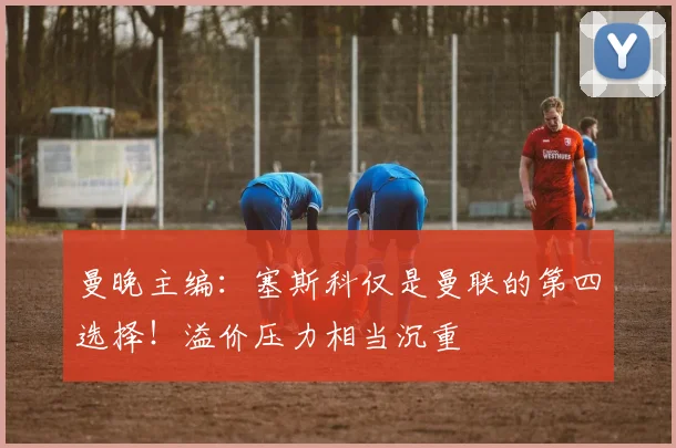 曼晚主编：塞斯科仅是曼联的第四选择！溢价压力相当沉重